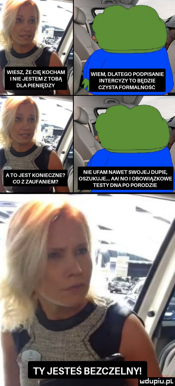 é w eser ze c ę kocham wiem dlatego podpisanie n ejestemztqbą intercyzyto będzie dla p en ędzv czysta formalnośc  . abo jest konieczne co zzaufaniem nie ufam nawet swojej dupie. oszukuje. aa no i obowiązkowe testy dna po fohodzie i ty jesteś bezczelny