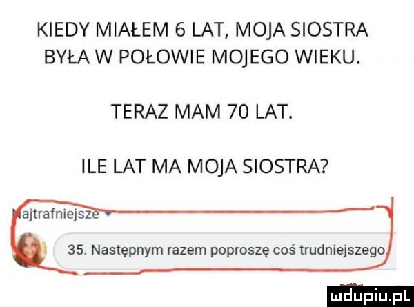 kiedy miałem   lat moja siostra była w połowie mojego wieku. teraz mam    lat. ile lat ma moja siostra ajlrafnlejsz   . następnym razem poproszę coś trudniejszego
