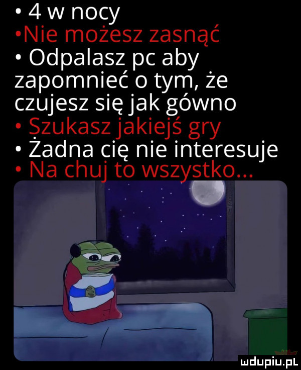w nocy nie możesz zasnąć odpalasz pc aby zapomnieć o tym że czujesz siejak gówno zakasz jakiej ś gry zadna cię nie interesuje na chuj to wszystko