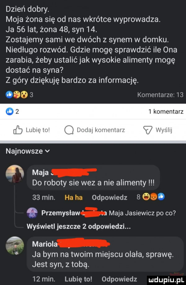 dzień dobry. moja żona się od nas wkrótce wyprowadza. ja    lat żona    syn   . zostajemy sami we dwóch z synem w domku. niedługo rozwód. gdzie mogę sprawdzić ice ona zarabia żeby ustalićjak wysokie alimenty mogę dostać na syna z góry dziękuję bardzo za informację.       komentarze      l komentarz eb lulu w q mm mm w najnowsze v ﬂ maca do roboty sie wez a nie alimenty    min. ha ha odpowiedz     . przemysława maja jasiewicz po co wyświetl jeszcze   odpowiedzi.    mariola ja bym na twoim miejscu olala sprawę. jest syn z tobą   min. lunięto odpowiedz