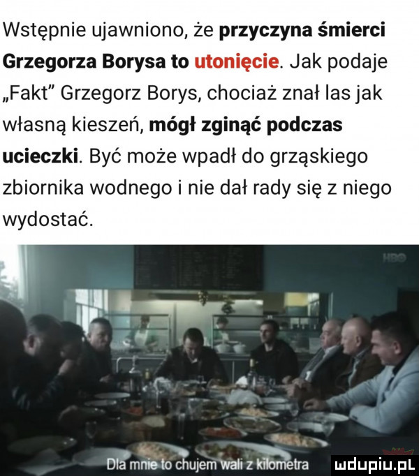 wstępnie ujawniono że przyczyna śmierci grzegorza borysa to utonięcie. jak podaje fakt grzegorz borys chociaż znał ihs jak własną kieszeń módl zginąć podczas ucieczki. być może wpadł do grząskiego zbiornika wodnego i nie dał rady się z niego wydostać. fi i v ﬂ a. rw dba mniolo ciulem wali z kﬂumetra mduplu pl