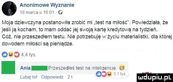 anonimowe wyznanie  s mana n w m   moja dziewczyna postanowiła zrobxc ma test na mzos ć. powiedziała że jeśh ją kocham. to mam oddać jej swoją kartę kredytową na tydzień. cez nie przeszedłem testu. me potrzebuję w życiu maleriallstkl. dba której dowodem miłośu są premądze.         tyś. ania przeszemeś test na mlehqenc luma    odpowedz      . ludijfiiij pl