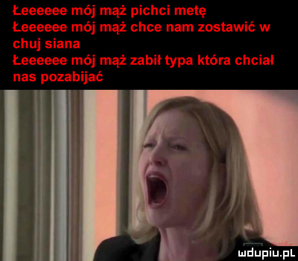 łeeeeee mój mąż pichci metę łeeeeee mój mąż chce nam zostawić w chuj siana łeeeeee mój mąż zabił typa która chciał nas pozabijać i li i w j n
