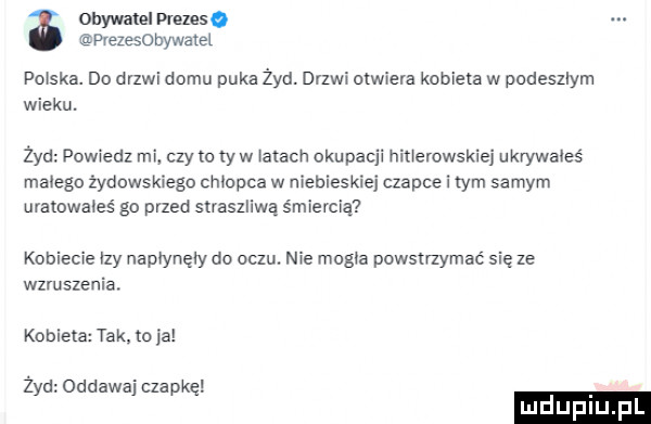 obywatel prezes o pvezesobywatel poiska. do drzwi domu puka żyd. drzwi aiwiera kobieta w podeszlym wieku. żyd powiedz mi czy to ry w mach okupacji niiierowskiej ukrywałeś małego żydowskiego cmopca w niebieskiej czapce i tym samym urarowaies go przed straszliwą śmiercią kobiecie i y napiyrręiy do oczu. nie magie powstmymać się ze wzruszenia kobieta tak. to ja żyd oddawaj czapkę