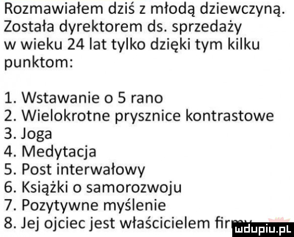 rozmawiałem dziś z młodą dziewczyną. została dyrektorem ds. sprzedaży w wieku    lat tylko dzięki tym kilku punktom  . wstawanie o   rano  . wielokrotne prysznice kontrastowe  . joga  . medytacja s. post interwałowy  . książki o samorozwoju  . pozytywne myślenie  . jej ojciec jest właścicielem fir