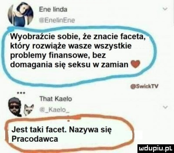 eee hnda jian hm w wyobrazcie sobie że znacie faceta który rozwiąże wasze wszystkie problemy finansowe bez domagania się seksu w zamian. tka knela jest taki facet. nazywa się pracodawca smarv ludu iu. l