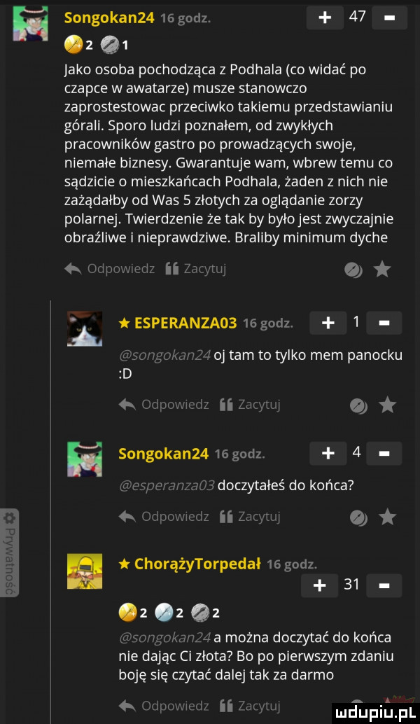 songokan   sgodz.    z q  lake osoba pochodząca z podhala co widać po czapce w awatarze musze stanowczo zaprostestowac przeciwko takiemu przedstawianiu górali. sporo ludzi poznalem od zwykłych pracowników gastro po prowadzących swoje niemale biznesy. gwarantuje wam wbrew temu co sądzicie o mieszkańcach podhala żaden z nich nie zażądałby od was   złotych za oglądanie zorzy polarnej twierdzenie że tak by bylojest zwyczajnie obraźliwe i nieprawdziwe. braliby minimum dyche   tesperanzaosmgudz   oj tam to tylko mem panecku w songokanu   gm z   t doczytałeś do końca z itw o chorążytorpedal    godz      z    a można doczytać do końca nie dając ci zlota bo po pierwszym zdaniu boję się czytać dalej tak za darmo     ii netijfiiiajfl