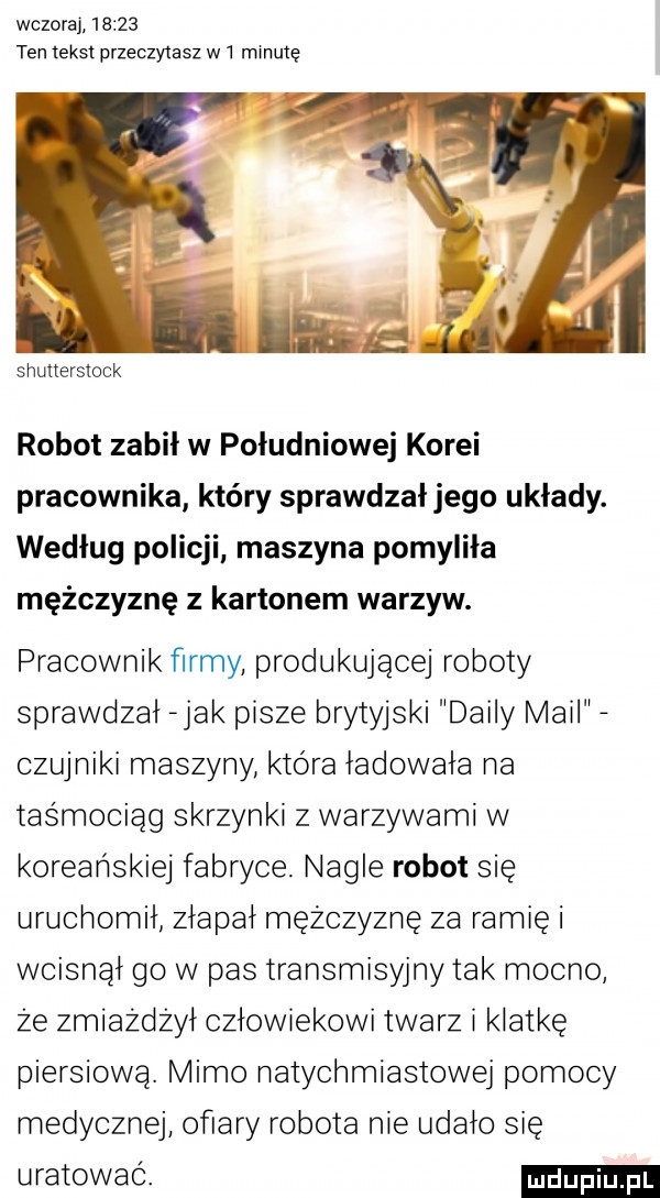 wczoraj       ten tekst przechylasz w  minutę shutterstock robot zabił w południowej korei pracownika który sprawdzał jego układy. według policji maszyna pomyliła mężczyznę z kartonem warzyw. pracownik firmy produkującej roboty sprawdzał jak pisze brytyjski dainy mail czujniki maszyny która ładowała na taśmociąg skrzynki z warzywami w koreańskiej fabryce nagle robot się uruchomił złapał mężczyznę za ramię i wcisnął go w pas transmisyjnytak mocno że zmiażdżył człowiekowi twarz i klatkę piersiową. mimo natychmiastowej pomocy medycznej ofiary robota nie udało się uratować