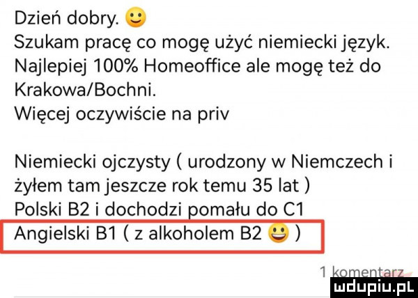 dzień dobry. szukam pracę co mogę użyć niemiecki język. najlepiej     homeof fice ale mogę też do krakowa bochni. więcej oczywiście na priv niemiecki ojczysty urodzony w niemczech i żyłem tam jeszcze rok temu    lat polski    i dochodzi opalu do c  angielski b  z alkoholem bz