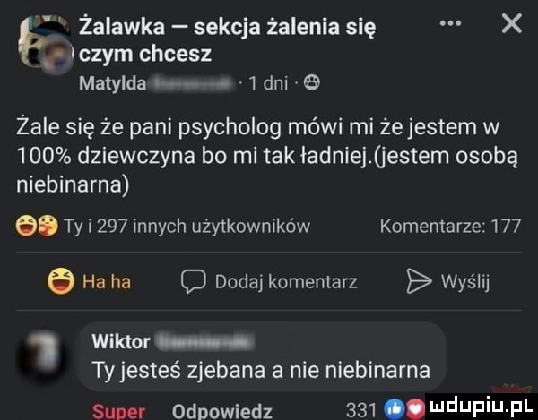 żalawka sekcja żalenia się x u iszym chcesz matylda i   dni b żale się że pani psycholog mówi mi żejestem w     dziewczyna bo mi takładniej jestem osobą niebinarna e. ty i     innych użytkowników komentarze       ha ha c dodaj komentarz wyślij wiktor. ty jesteś zjebana a nie niebinarna sum odpowiedz    . wdupiu pl