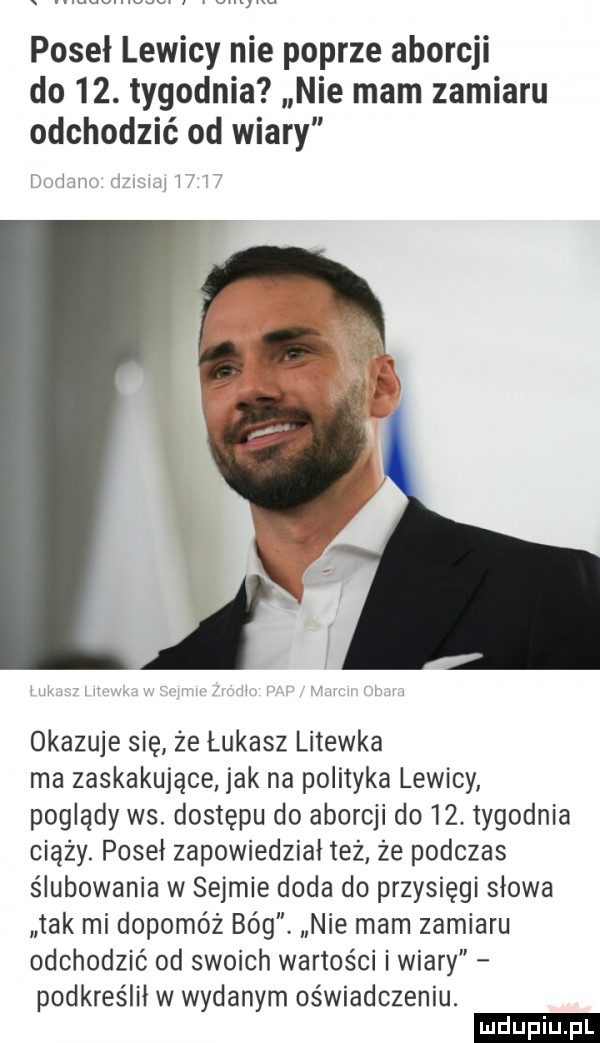 poseł lewicy nie poprze aborcji do   . tygodnia nie mam zamiaru odchodzić od wiary lw lm i. l okazuje się że łukasz litewka ma zaskakujące jak na polityka lewicy poglądy ws. dostępu do aborcji do   . tygodnia ciąży. poseł zapowiedział też że podczas ślubowania w sejmie doda do przysięgi słowa tak mi dopomóż bóg nie mam zamiaru odchodzić od swoich wartości i wiary podkreślił w wydanym oświadczeniu. ludu iu. l