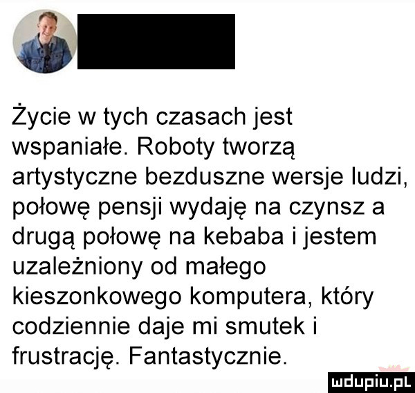 życie w tych czasach jest wspaniałe. roboty tworzą artystyczne bezduszne wersje ludzi połowę pensji wydaję na czynsz a drugą połowę na kebaba ijestem uzależniony od małego kieszonkowego komputera który codziennie daje mi smutek i frustrację. fantastycznie