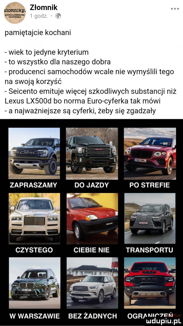 m zlomnik nr pamiętajcie kochani wiek to jedyne kryterium     wszystko dla naszego dobra producenci samochodów wcale nie wymyślili tego na swoją korzyść seicento emituje więcej szkodliwych ubstancji niż lexus lx   d bo norma euro cyferka tak mówi a najważniejsze są cyferki żeby się zgadzały   . fl nr zaprvksvzźamv do jazdy fm é w czystego ciebie nie transportu w warszawie bez żadnych ogrpmw  fk mduplu pl
