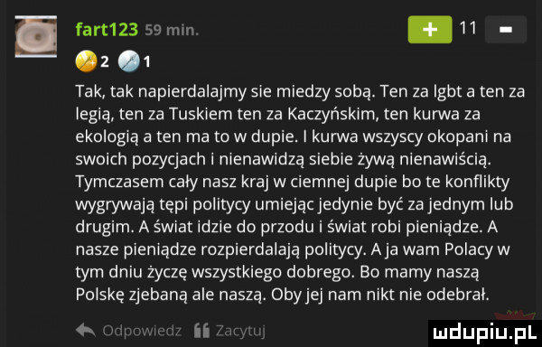 fart      mm.    z   tak tak napierdalajmy s e miedzy sobą. ten za igbt a ten za iegią ten za tuskiem ten za kaczyńskim ten kanna za ekologią a ten ma to w dupie. i kanna wszyscy okopanr na swoich pozycjach i nienawidzą siebie żywą nienawiścią. tymczasem caly nasz kraj w ciemnej dupie bo te konflikty wygrywają tępi politycy umiejąc jedynie być za jednym lub drugim. a świat idzie do przodu i świat robi pieniądze. a nasze pieniądze rozpierdalają politycy. aja wam polacy w tym dniu życzę wszystkiego dobrego. bo mamy naszą polskę zjebaną ale naszą. obytej nam nikt nie odebral. ii i