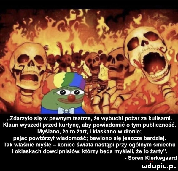 klaun wyszedł przed kurtynę. aby powiadomić o tym publiczność. myślano że to żart  i klaskano w dionie pajac powtórzy wiadomość bawiono się jeszcze bardziej. tak właśnie myślę koniec śwlau nasupl przy ogólnym śmiechu i oklaskach dowcipnlslów którzy będą myśleli że to zany. saren kierkegaard