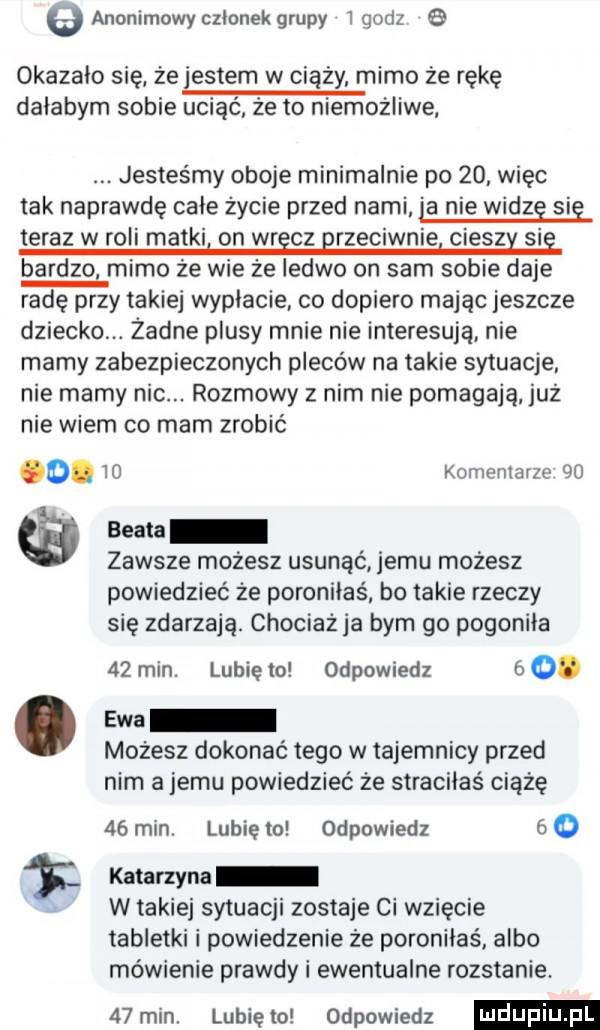 e anonimowy czlonek grupy   godz okazalo się że jestem w ciąży mimo że rękę dałabym sobie uciąć że to niemożliwe jesteśmy oboje minimalnie po    wiec tak naprawdę cale życie przed nami a nie widze sie teraz w roli matki on wr cz rzeciwnie ciesz si bardzo mimo że wie że ledwo on sam sobie daje radę przy takiej wyplacie co dopiero mając jeszcze dziecko. żadne plusy mnie nie interesują nie mamy zabezpieczonych pleców na takie sytuacje nie mamy nic. rozmowy z nim nie pomagają już nie wiem co mam zrobić       komentarze    seata zawsze możesz usunąć jemu możesz powiedzieć że poroniłaś bo takie rzeczy się zdarzają. chociaż ja bym go pogonila    min. lubie to odpowiedz   o. abakankami ewa mozesz dokonać tego w tajemnicy przed nim a jemu powiedzieć że straciłaś ciążę    min. lubie mi odpowiedz     katarzyna w takiej sytuacji zostaje ci wzięcie tabletki i powiedzenie że poroniłaś. albo mówienie prawdy i ewentualne rozstanie.   min. lunięto odpowiedz