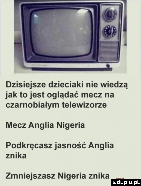 dzisiejsze dzieciaki nie wiedzą jak to jest oglądać mecz na czarnobiałym telewizorze mecz anglia nigeria podkręcasz jasność anglia znika zmniejszasz nigeria znika