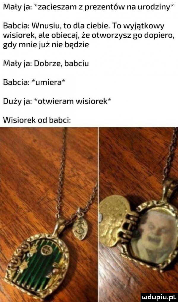 maty ja zamieszam z prezentów na urodziny babcia wnusiu to dla ciebie. to wyjątkowy wisiorek ale obiecaj że otworzysz go dopiero gdy mnie już nie będzie maty ja dobrze b bciu babcia umiera duży ja otwieram wisiorek wisiorek od babci