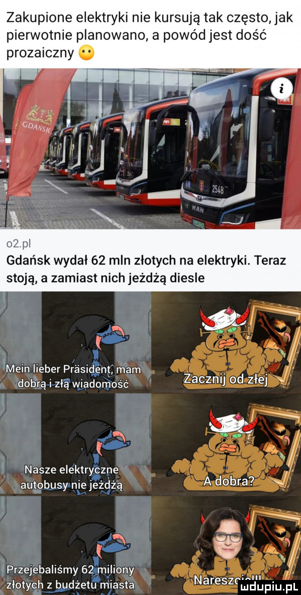 zakupione elektryki nie kursują tak często jak pierwotnie planowano a powódjest dość prozaiczny olpl gdańsk wydał    mln złotych na elektryki. teraz stoj ą. a zamiast nich jeżdżą diesle k main lieber prasidengj mam dobrą i zła wiadomość zacznij  d z ej j k nasze elektryczne autobusy niejeżdżą złotych z budżetu miasta nareszcma l jfqul przejebalis my    mi liony