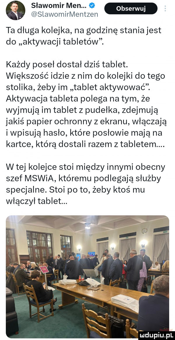 slawomir men.   slawomirmentzen ta dluga kolejka na godzinę staniajest do aktywacji tabletów. każdy poseł dostał dziś tablet. większość idzie z nim do kolejki do tego stolika żeby im tablet aktywować. aktywacja tableta polega na tym że wyjmują im tablet z pudełka zdejmują jakiś papier ochronny z ekranu włączają i wpisują haslo które posłowie mają na kartce którą dostali razem z tabletem. w tej kolejce stoi między innymi obecny szef mswia któremu podlegają służby specjalne. stoi po to żeby ktoś mu włączył tablet