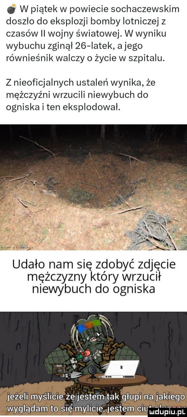 w piątek w powiecie sochaczewskim doszło do eksplozji bomby lotniczej z czasów ii wojny światowej. w wyniku wybuchu zginął    iatek alego równieśnik walczy o życie w szpitalu. z nieoficjalnych ustaleń wynika że mężczyźni wrzucili niewybuch do ogniska i ten eksplodował. udało nam się zdobyć zdjęcie mężczyzny który wrzucił niewybuch do ogniska