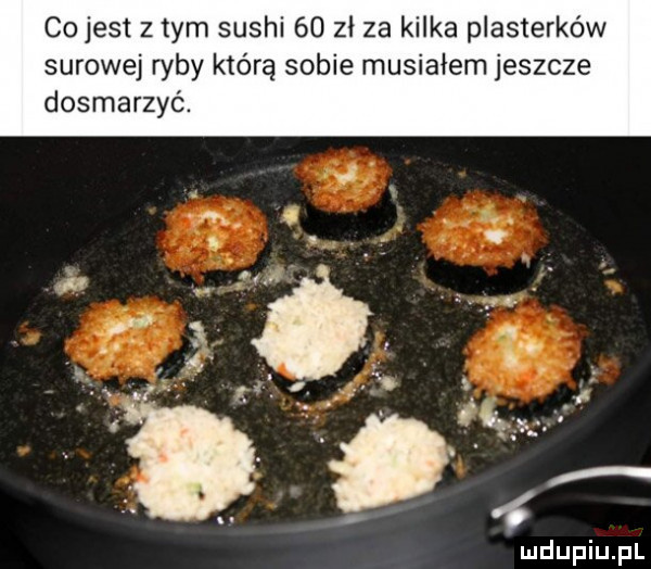 cojest z tym sushi    zł za kilka plasterków surowej ryby którą sobie musiałem jeszcze dosmaczyć