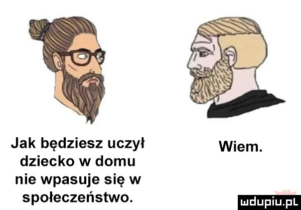 jak będziesz uczył wiem. dziecko w domu nie wpasuje się w społeczeństwo