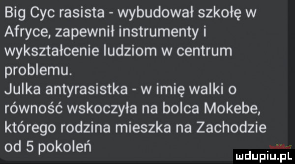 big cyc rasista wybudował szkołę w afryce zapewnił instrumenty i wykształcenie ludziom w centrum problemu. julka antyrasistka w imię walki równość wskoczyła na bolca mokebe którego rodzina mieszka na zachodzie od   pokoleń mdupielśl