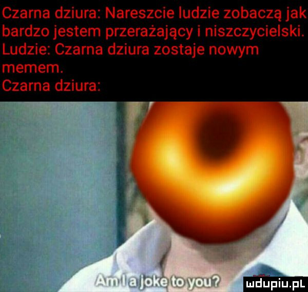czarna dziura nareszcie ludzie zobaczą jak bardzo jestem przerażający i niszczycielski. ludzie czarna dziura zostaje nowym memem. czarna dziura