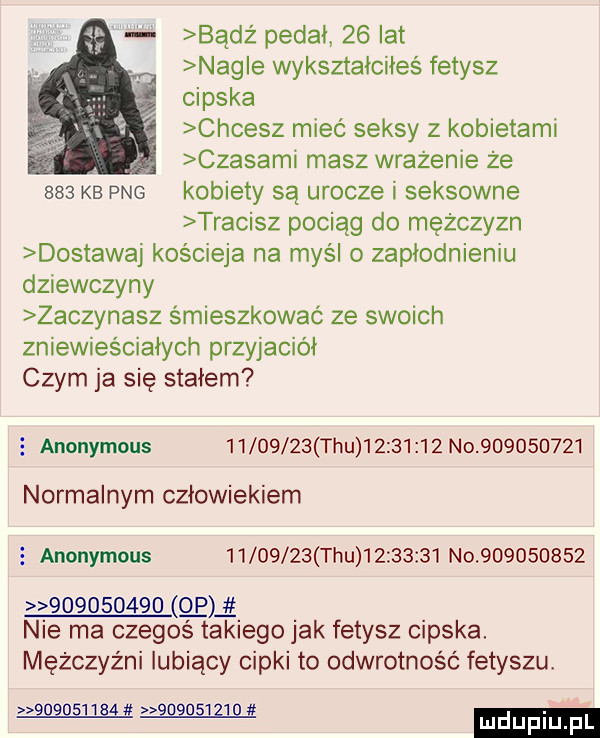 badż pedał    lat nag e wykształciłeś fetysz cipska chcesz mieć seksy z kobietami czasami masz wrażenie że     kb pbg kobiety są urocze i seksowne tracisz pociąg do mezczyzn dostawaj kościeja na myśl o zapłodnieniu dziewczyny zaczynasz śmieszkować ze swoich zniewieściałych przyjaciół czym ja się stałem   anonymous          tau          no           normalnym człowiekiem   anonymous          tau          no                       p nie ma czegoś takiego jak fetysz cipska. mężczyźni lubiący cipki to odwrotność fetyszu wam