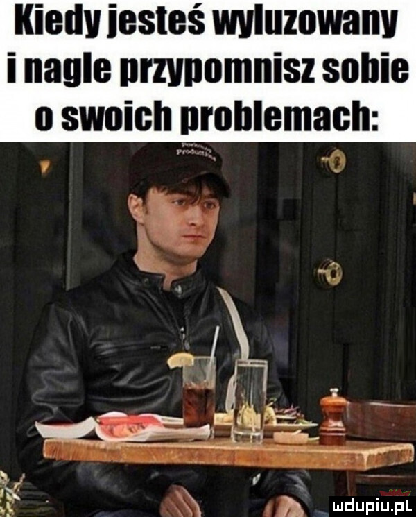 kiedv iesteś wyluzowany i nagle nrzvnomnisz sobie oswoigh rohlemach. abakankami   a a l