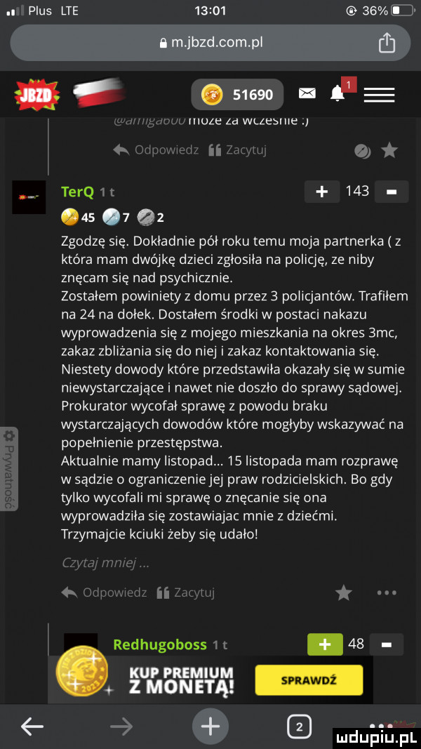 plus lte          il a m ibrd com p ﬂ.       hq e muzę za wczesnie terq.       . q  zgodzę się. dokladnie pol roku temu maya partnerka z która mam dwójkę dzieci zglosila na policję. ze niby znęcam się nad psychicznie. zostałem powmiety z domu przez   policjantów trafiłem na    na dolek. dostalem środki w postaci nakazu wyprowadzenia się z mojego mieszkania na okres  mc zakaz zblizania się do niej i zakaz kontaktowania się. niestety dowody które przedstawila okazaly się w sumie niewystarczające i nawet nie doszlo do sprawy sądowej. prokurator wycofał sprawę z powodu braku wystarczających dowodów które moglyby wskazywać na popelnienie przestępstwa. aktualnie mamy listopad. is listopada mam rozprawę w sądzie ograniczenie jej praw rodzicielskich. bo gdy tylko wycofali mi sprawę o znęcanie się ona wyprowadzila się zostawieiac mnie z dziećmi. trzymajcie kciuki zeby się udalo redhugoboss.    ﬂﬁﬁﬂ ﬁ e ludu illpl