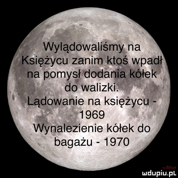 wylądowaliśmy na księżycu zanim ktoś wpadł na pomysł dodania kółek do walizki. lądowanie na księżycu      wynalezienie kółek do bagażu