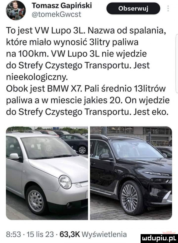 tomasz gapiński tomekacst tojest vw lupo  l. nazwa od spalania które miało wynosić  istry paliwa na    km. vw lupo  l nie wjedzie do strefy czystego transportu. jest nieekologiczny. obokjest bmw x . pali średnio   iitrów paliwa a w miesciejakies   . on wjedzie do strefy czystego transportu. jest eko.         lis        k wyświetlenia ludu iu. l