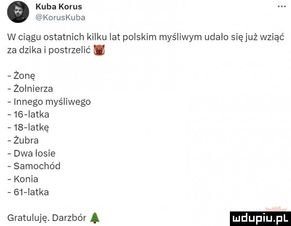 kuba korus kovuskuba w ciągu ostatnich kru łat polskim myśliwym udało sięjuż wziąć za dzika i postrzelic żonę   żołnierza   innego myśhwego      atka   b  atkg żubra dwalosie samochód konia    atka gratuluję. darzbór a