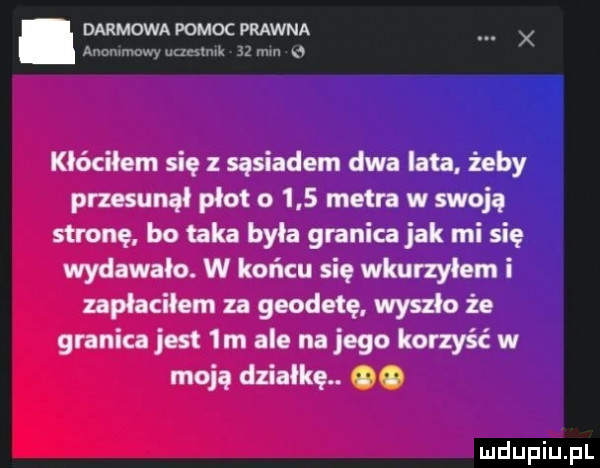darmowa pomoc prawna anommowy nuestmk    mm n kłóciłem się z sąsiadem dwa lata żeby przesunął płot o     metra w swoją stronę bo taka była granica jak mi się wydawało. w końcu się wkurzyłem i zapłaciłem za geodetę wyszło że granica jest  m ale na jego korzyść w moją działkę. oo