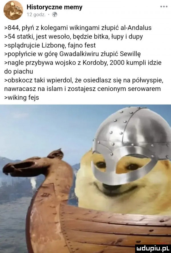 historyczne memy l gum     płyń z kolegami wikingami złupić ai andalus    statki jest wesolo będzie bitka łupy i dupy splądrujcie lizbonę fajno fest popłyńcie w górę gwadalkiwiru złupić sewillę nagle przybywa wojsko z kordoby      kumpli idzie do piachu obskocz taki wpierdol że osiedlasz się na półwyspie nawracasz na islam i zostajesz cenionym serowarem wiking fejs
