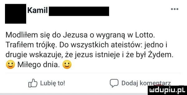 kamil modliłem się do jezusa o wygraną w lotto. trafiłem trójkę. do wszystkich ateistów jedno i drugie wskazuje że jezus istnieje i że był żydem. o miłego dnia. o lubię o dodaj kom. rz mduplu pl