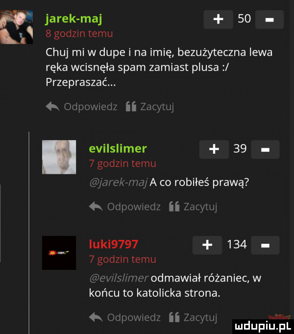 jarek maj    sgodzintemu chuj mi w dupe i na imię bezużyteczna lewa ręka wcisnęła spam zamiast plusa przepraszać.  a odpmweriz ii za aar evilslimer      godom temu v ą mamy a co robiłeś prawą  x odom iz ii wyrw icki          godzinnemu s mm odmawiai różaniec w końcu to katolicka strona  k odnomuw ii zaiyrw mdupiﬁpl
