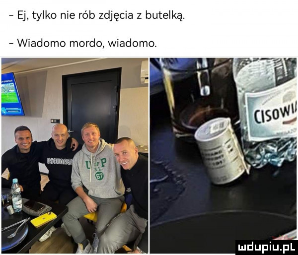 ej tylko nie rób zdjęcia z butelką. wiadomo mordo. wiadomo