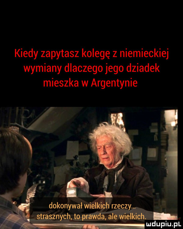 kiedy zapytasz kolegę z niemieckiej wymiany dlaczego jego dziadek mieszka w argentynie dokonywał wie kich rzeczy. zqggh   ng uidupiupl