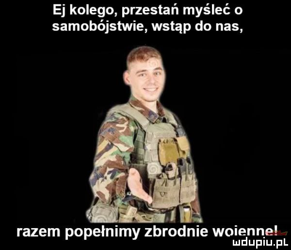 ej kolego przestań myśleć o samobójstwie wstąp do nas. abakankami. abakankami razem popełnimy zbrodnie wojenne mduplu pl
