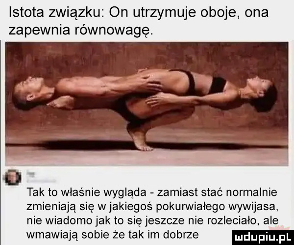 istota związku on utrzymuje oboje ona zapewnia równowagę. tak to właśnie wygląda zamiast stać normalnie zmieniają się w jakiegoś pokurwiałego wywijasa nie wiadomo jak to się jeszcze nie rozleciała ale wmawiają sobie że tak im dobrze