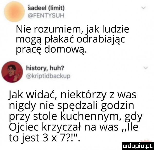 śadeel limit nie rozumiem ak ludzie mogą płakać o rabiając pracę domową. abakankami histony heh jak widać niektórzy z was nigdy nie spędzali godzin przy stole kuchennym gdy ojciec krzyczał na was ile to jest   x