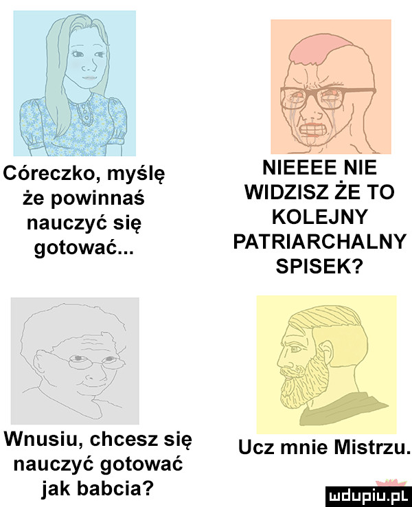 córeczko myślę że powinnaś nauczyć się gotować. wnusiu chcesz się nauczyć gotować jak babcia nieeee nie widzisz że to kolejny patriarchalny spisek ucz mnie mistrzu. ludu iu. l