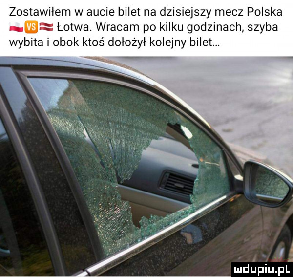 zostawiłem w aucie bilet na dzisiejszy mecz polska ę łotwa. wracam po kilku godzinach szyba wybita i obok ktos dołożył kolejny bilet. a r l