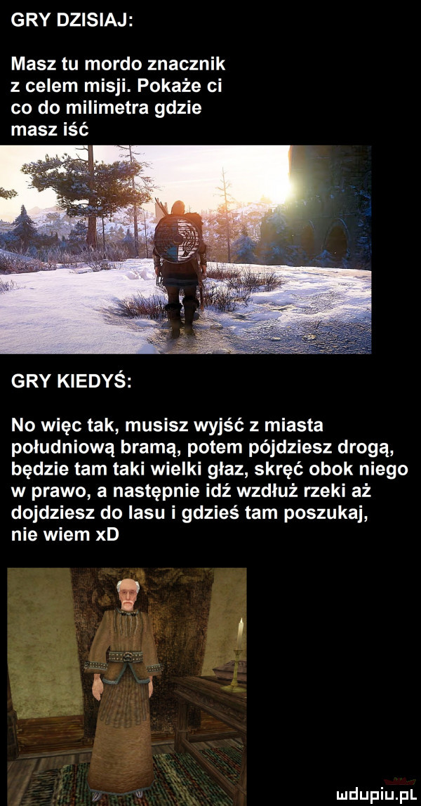 gry dzisiaj masz tu mordo znacznik z celem misji. pokaże ci co do milimetra gdzie masz iść gry kiedyś no więc tak musisz wyjść z miasta południową bramą potem pójdziesz drogą będzie tam taki wielki głaz skręć obok niego w prawo a następnie idź wzdłuż rzeki aż dojdziesz do lasu i gdzieś tam poszukaj nie wiem xd ż