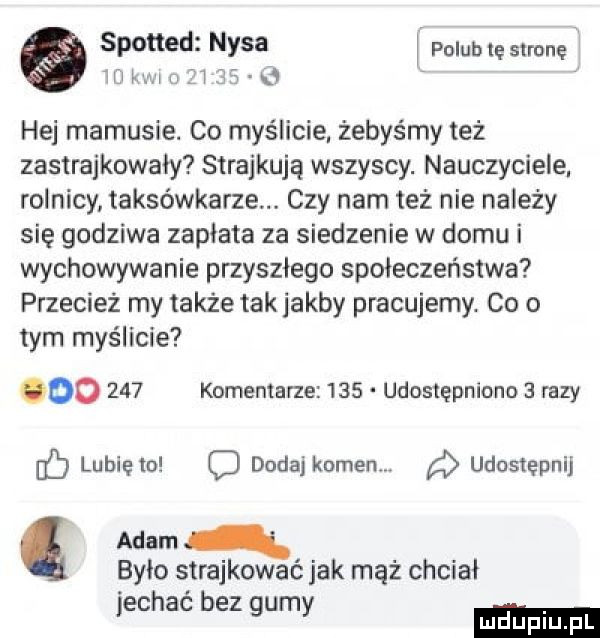 spotted nysa polub le stronę iiiihx iufi     hej mamusie. co myślicie żebyśmy też zastrajkowały strajkują wszyscy. nauczyciele rolnicy taksówkarze czy nam też nie należy się godziwa zapłata za siedzenie w domu i wychowywanie przyszłego społeczeństwa przecież my także tak jakby pracujemy. co o tym myślicie oo     komentarze     udostępniona   razy f lubięlu c dodaj kumenw udostępnij adam było strajkować jak mąż chciał jechać bez gumy