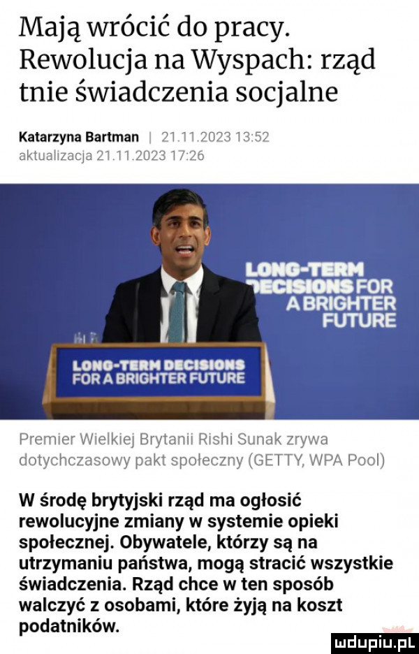 mają wrócić do pracy. rewolucja na wyspach rząd tnie świadczenia socjalne katarzyna bartman         i aktuahzaqa żl l l      l l long i ll dim for a brighter future premier wielkiej brytanii rlshl sumak zrywa dotychczasowy pakt spoleczny getty vip x pool w środę brytyjski rząd ma ogłosić rewolucyjne zmiany w systemie opieki społecznej. obywatele którzy są na utrzymaniu państwa mogą stracić wszystkie świadczenia. rząd chce w ten sposób walczyć z osobami które żyją na koszt podatników