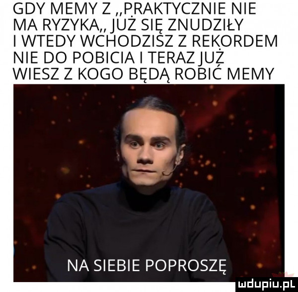 gdy memy z praktycznie nie ma ryzyka juz się znudziły i wtedy wchodzisz z rekordem nie do pobicia i terazjuż wiesz z kogo będą robic memy na siebie poproszę